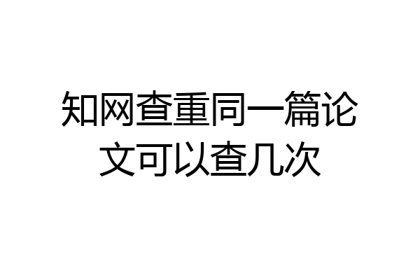 知网查重同一篇论文可以查几次