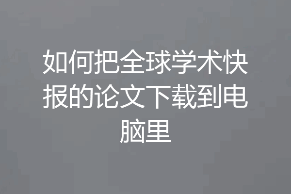 如何把全球学术快报的论文下载到电脑里
