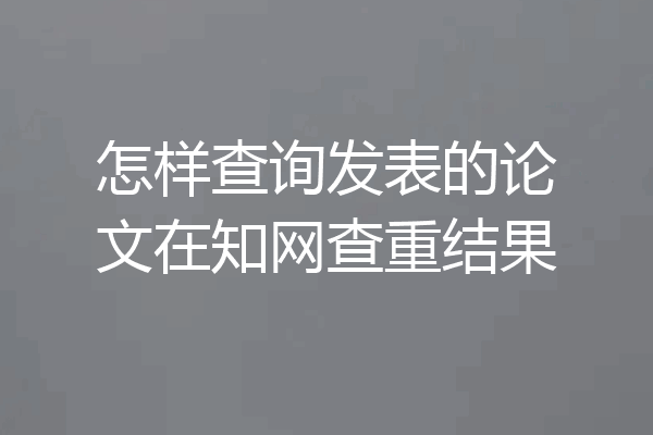 怎样查询发表的论文在知网查重结果