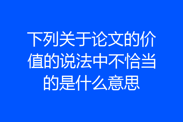 下列关于论文的价值的说法中不恰当的是什么意思