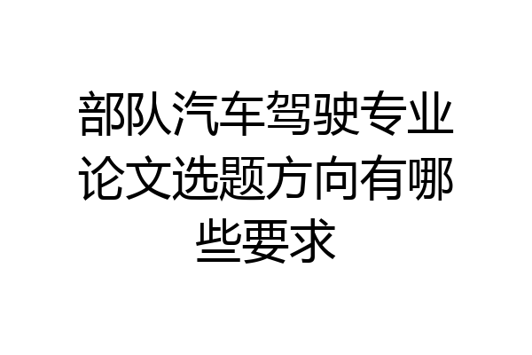 部队汽车驾驶专业论文选题方向有哪些要求