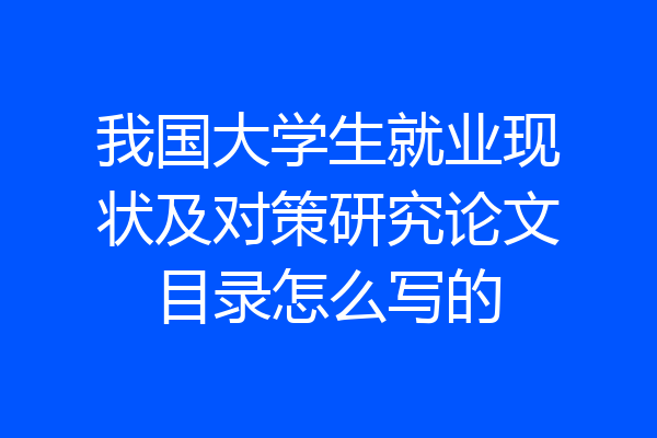 我国大学生就业现状及对策研究论文目录怎么写的