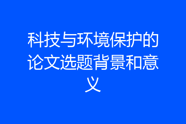 科技与环境保护的论文选题背景和意义