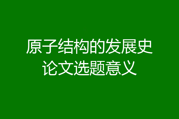 原子结构的发展史论文选题意义