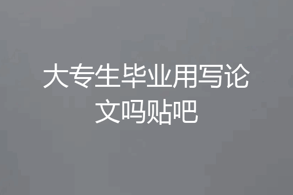 大专生毕业用写论文吗贴吧