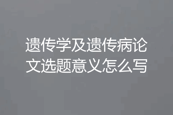 遗传学及遗传病论文选题意义怎么写