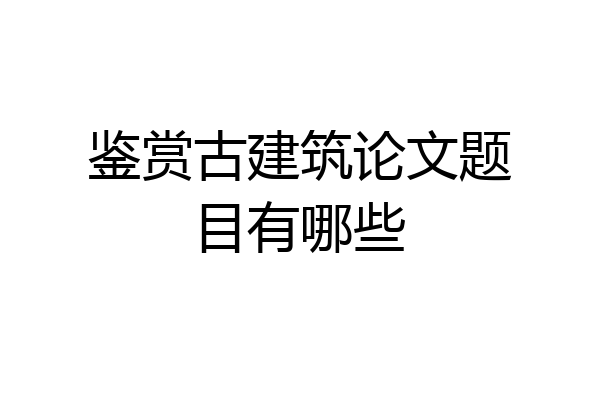 鉴赏古建筑论文题目有哪些