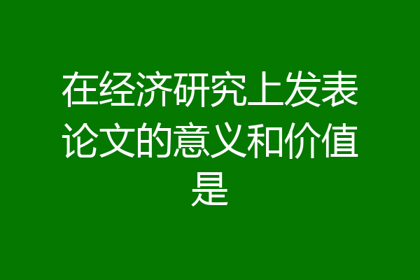 在经济研究上发表论文的意义和价值是