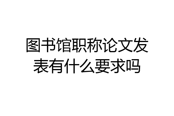 图书馆职称论文发表有什么要求吗