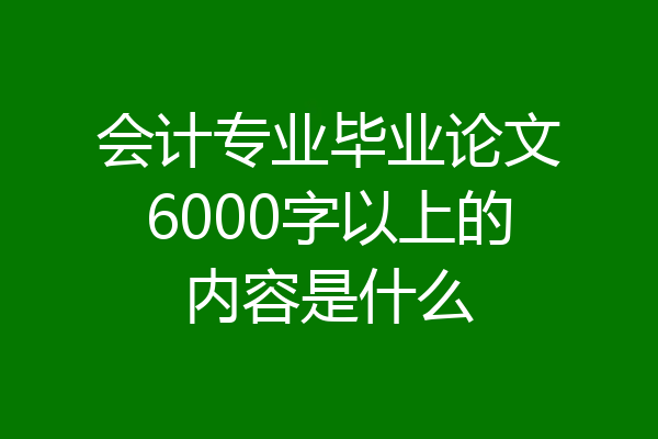 会计专业毕业论文6000字以上的内容是什么