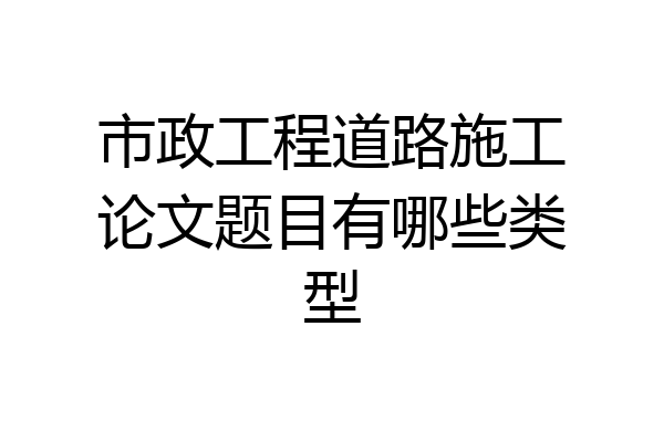 市政工程道路施工论文题目有哪些类型