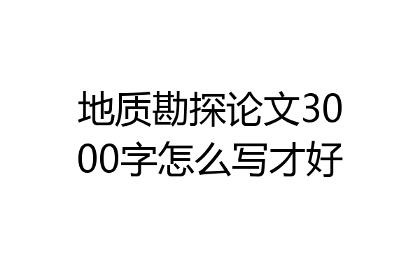 地质勘探论文3000字怎么写才好