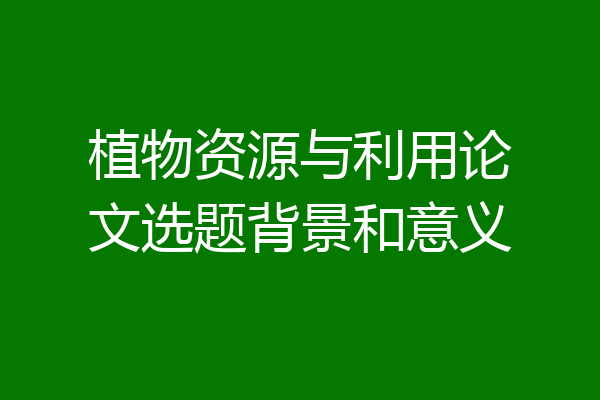 植物资源与利用论文选题背景和意义