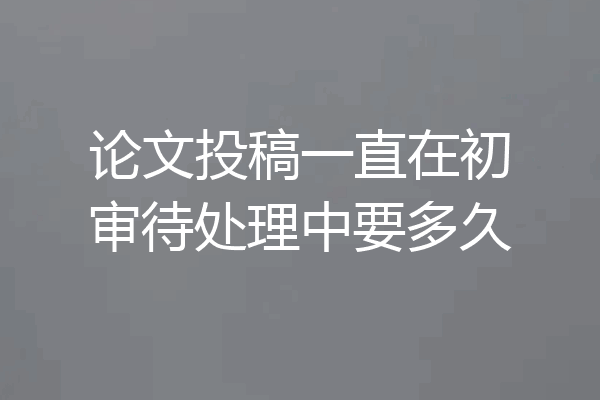 论文投稿一直在初审待处理中要多久