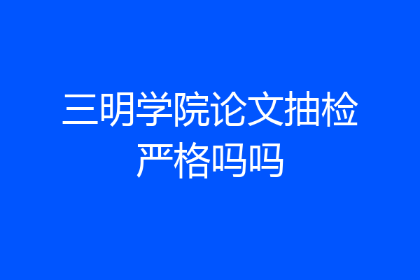 三明学院论文抽检严格吗吗