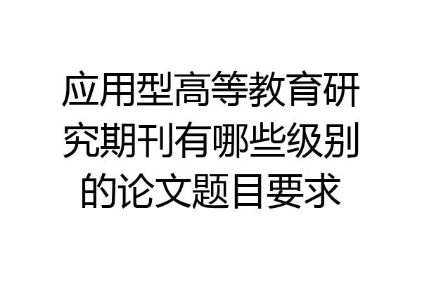 应用型高等教育研究期刊有哪些级别的论文题目要求