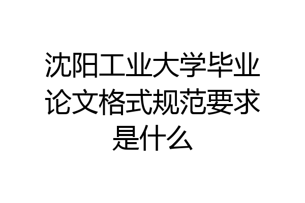 沈阳工业大学毕业论文格式规范要求是什么