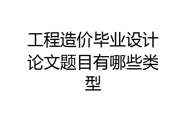 工程造价毕业设计论文题目有哪些类型