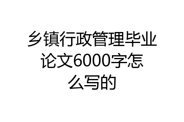 乡镇行政管理毕业论文6000字怎么写的