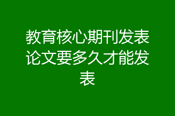 教育核心期刊发表论文要多久才能发表