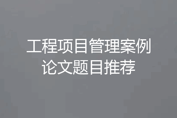 工程项目管理案例论文题目推荐