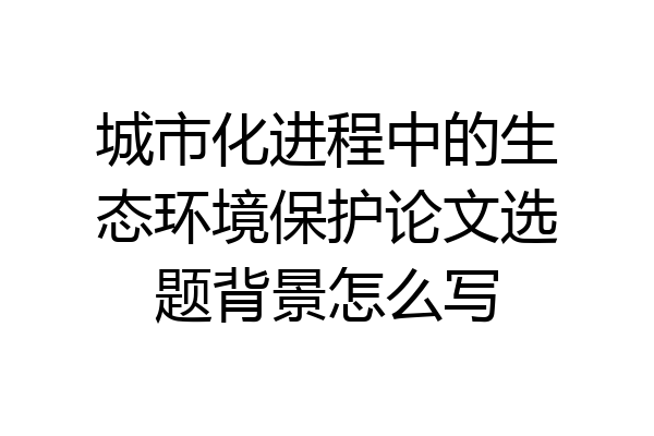 城市化进程中的生态环境保护论文选题背景怎么写