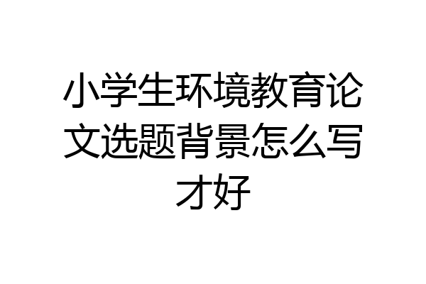 小学生环境教育论文选题背景怎么写才好