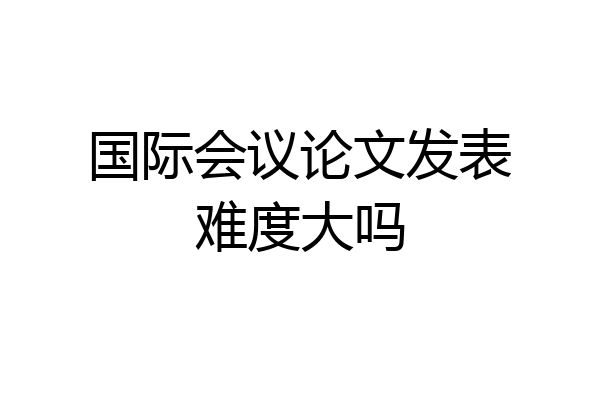 国际会议论文发表难度大吗