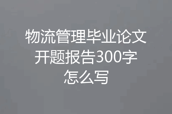 物流管理毕业论文开题报告300字怎么写