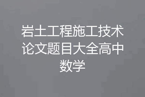 岩土工程施工技术论文题目大全高中数学