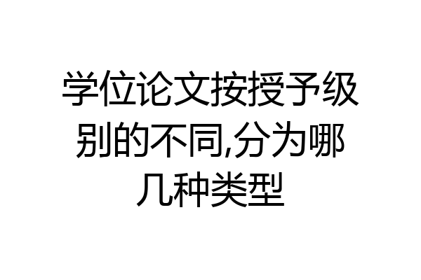 学位论文按授予级别的不同,分为哪几种类型