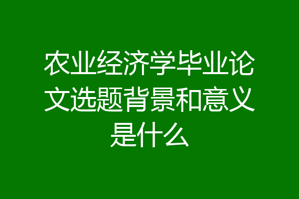 农业经济学毕业论文选题背景和意义是什么