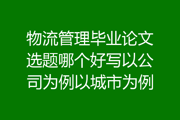 物流管理毕业论文选题哪个好写以公司为例以城市为例