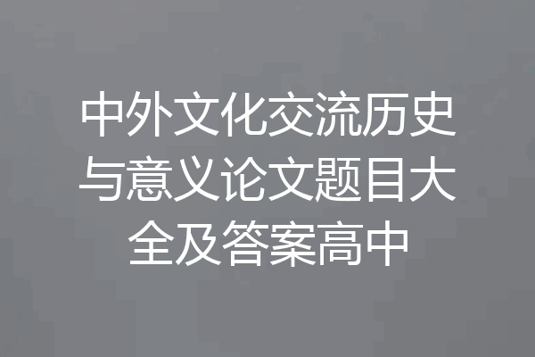 中外文化交流历史与意义论文题目大全及答案高中