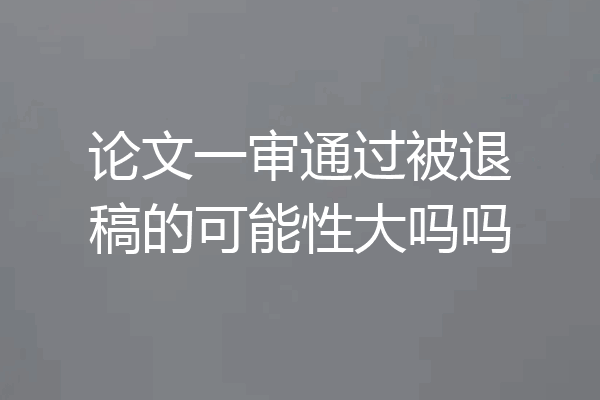 论文一审通过被退稿的可能性大吗吗