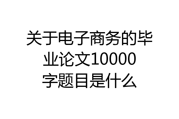 关于电子商务的毕业论文10000字题目是什么