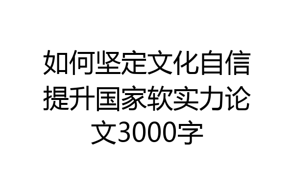 如何坚定文化自信提升国家软实力论文3000字