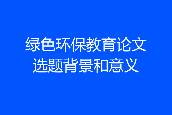 绿色环保教育论文选题背景和意义