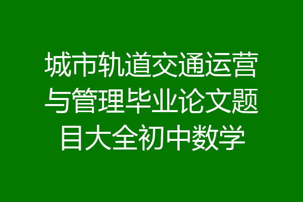 城市轨道交通运营与管理毕业论文题目大全初中数学