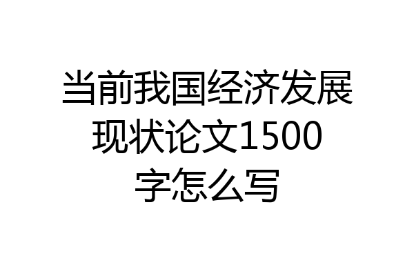 当前我国经济发展现状论文1500字怎么写