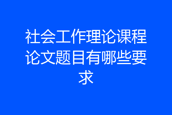 社会工作理论课程论文题目有哪些要求