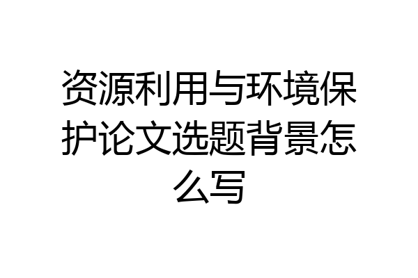 资源利用与环境保护论文选题背景怎么写