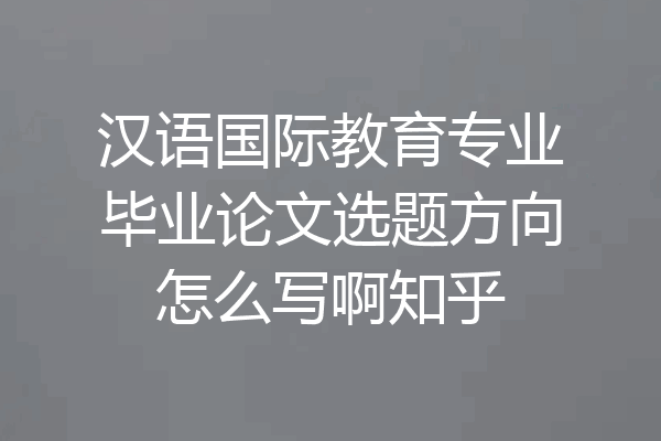 汉语国际教育专业毕业论文选题方向怎么写啊知乎