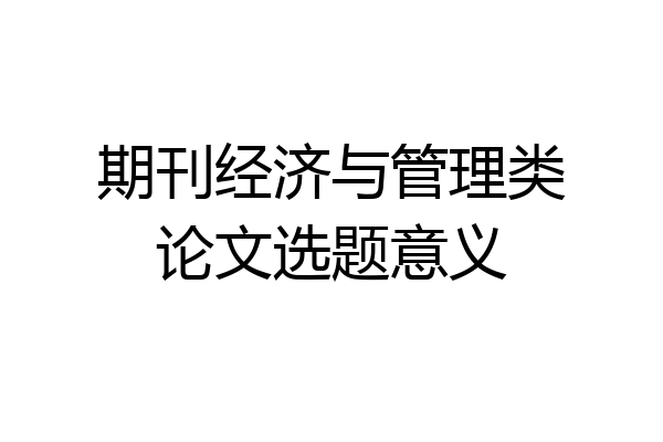 期刊经济与管理类论文选题意义