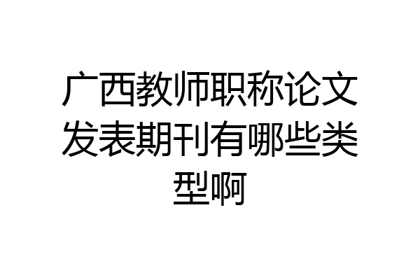 广西教师职称论文发表期刊有哪些类型啊