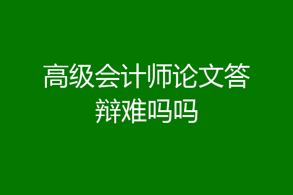 高级会计师论文答辩难吗吗