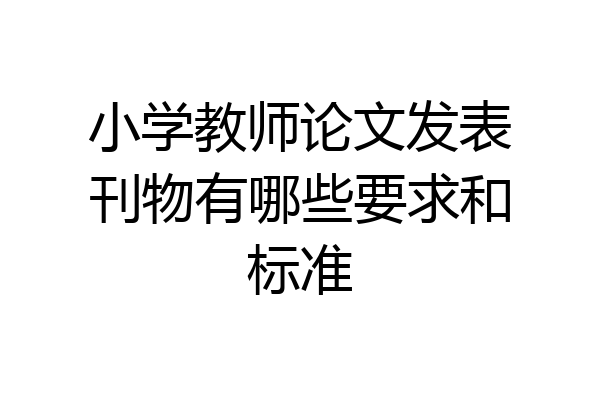 小学教师论文发表刊物有哪些要求和标准