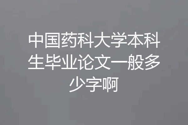 中国药科大学本科生毕业论文一般多少字啊