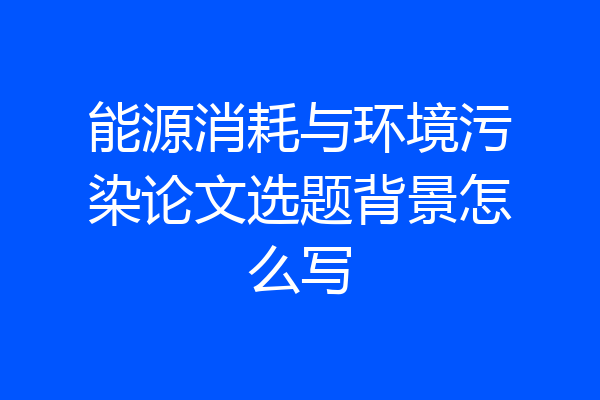 能源消耗与环境污染论文选题背景怎么写