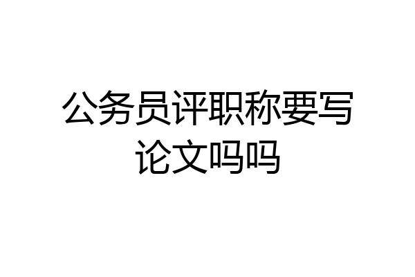 公务员评职称要写论文吗吗